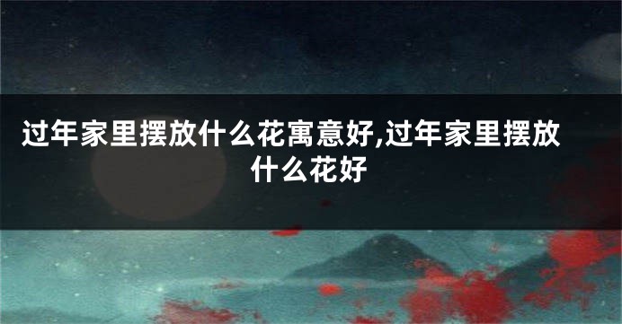 过年家里摆放什么花寓意好,过年家里摆放什么花好
