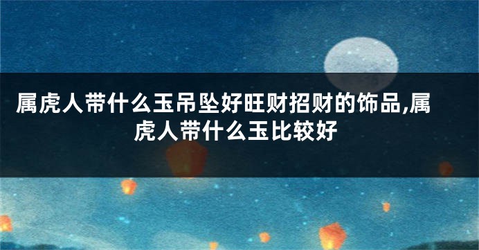 属虎人带什么玉吊坠好旺财招财的饰品,属虎人带什么玉比较好