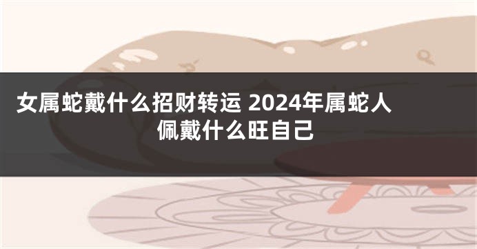 女属蛇戴什么招财转运 2024年属蛇人佩戴什么旺自己