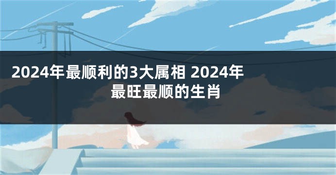 2024年最顺利的3大属相 2024年最旺最顺的生肖