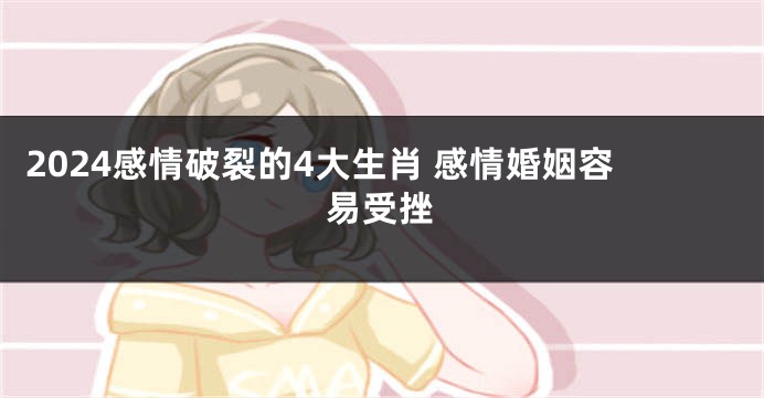 2024感情破裂的4大生肖 感情婚姻容易受挫