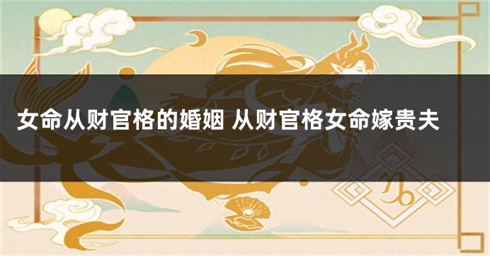 女命从财官格的婚姻 从财官格女命嫁贵夫
