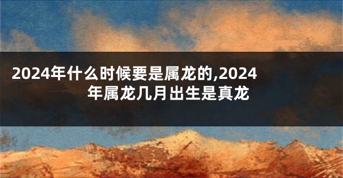 2024年什么时候要是属龙的,2024年属龙几月出生是真龙