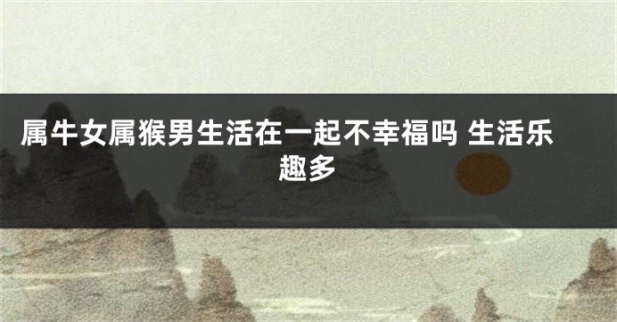 属牛女属猴男生活在一起不幸福吗 生活乐趣多