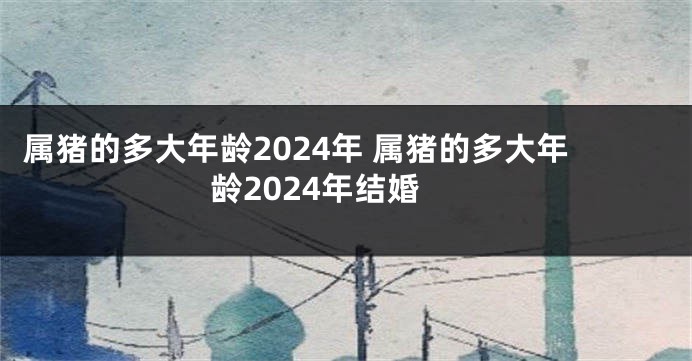 属猪的多大年龄2024年 属猪的多大年龄2024年结婚