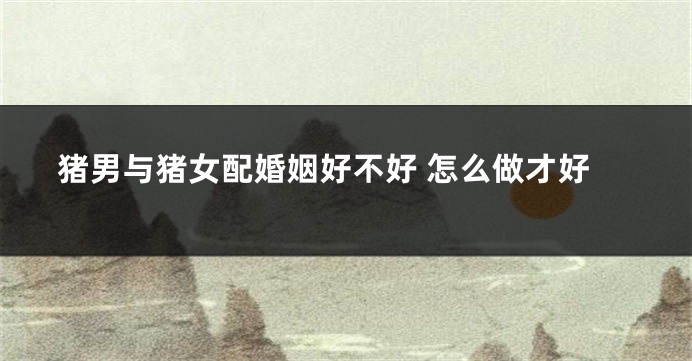 猪男与猪女配婚姻好不好 怎么做才好