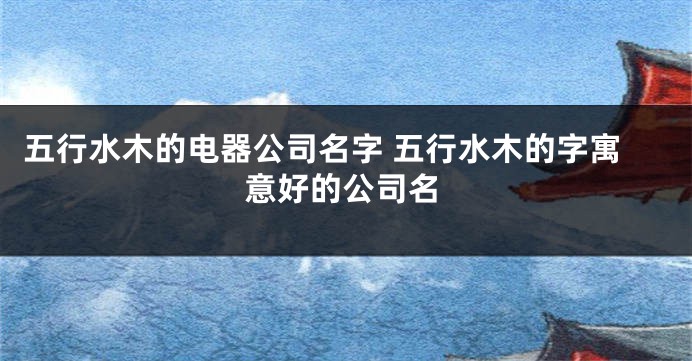 五行水木的电器公司名字 五行水木的字寓意好的公司名