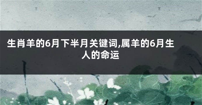 生肖羊的6月下半月关键词,属羊的6月生人的命运