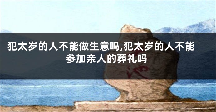 犯太岁的人不能做生意吗,犯太岁的人不能参加亲人的葬礼吗