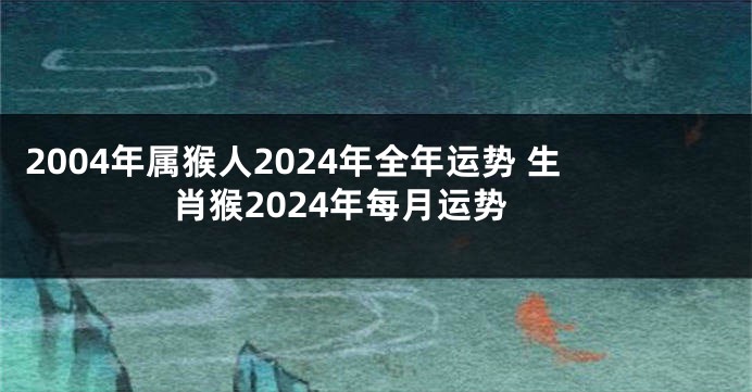 2004年属猴人2024年全年运势 生肖猴2024年每月运势