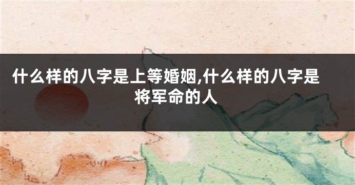 什么样的八字是上等婚姻,什么样的八字是将军命的人
