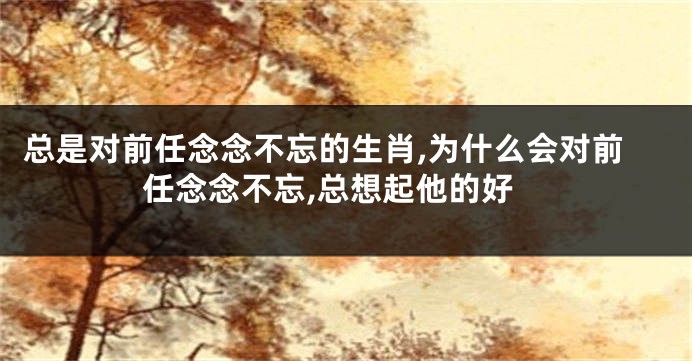 总是对前任念念不忘的生肖,为什么会对前任念念不忘,总想起他的好
