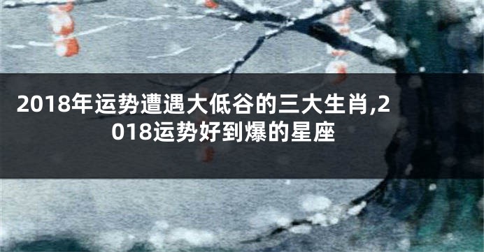 2018年运势遭遇大低谷的三大生肖,2018运势好到爆的星座