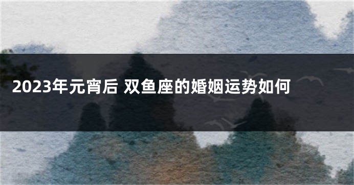 2023年元宵后 双鱼座的婚姻运势如何