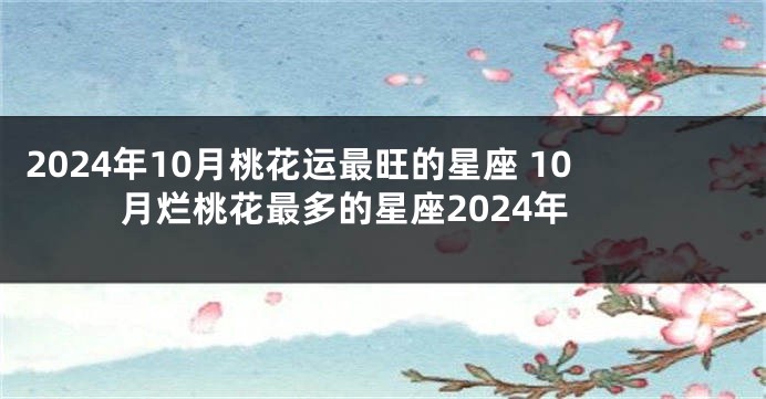 2024年10月桃花运最旺的星座 10月烂桃花最多的星座2024年