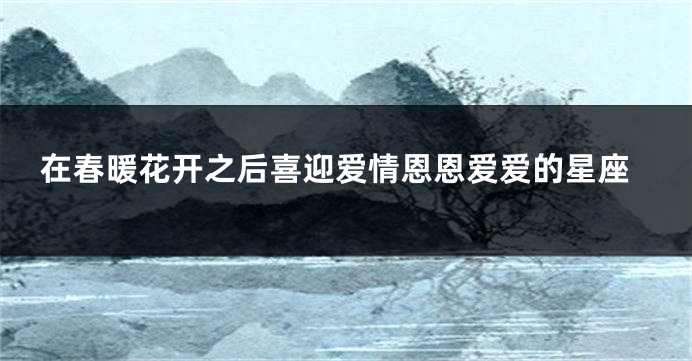 在春暖花开之后喜迎爱情恩恩爱爱的星座