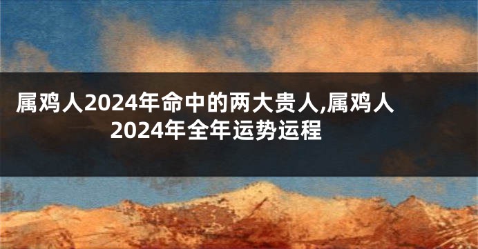 属鸡人2024年命中的两大贵人,属鸡人2024年全年运势运程
