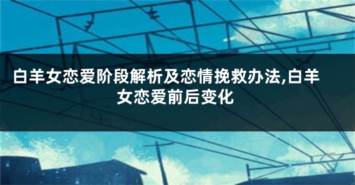 白羊女恋爱阶段解析及恋情挽救办法,白羊女恋爱前后变化