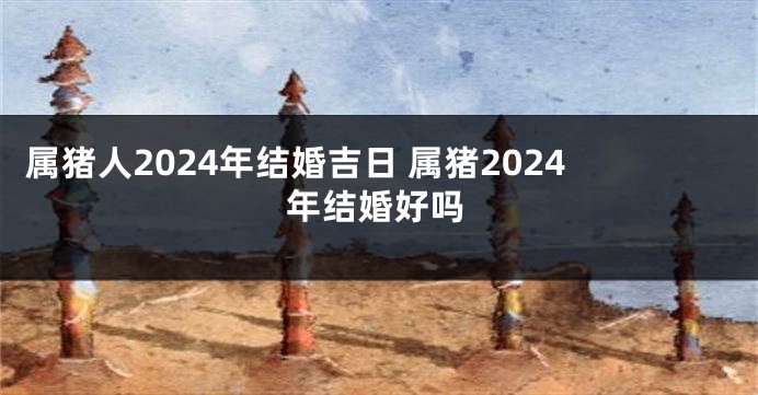 属猪人2024年结婚吉日 属猪2024年结婚好吗
