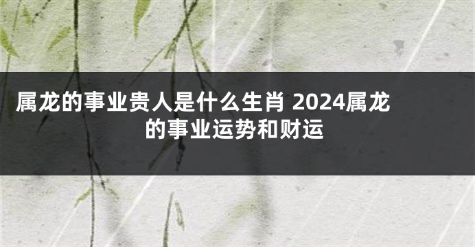 属龙的事业贵人是什么生肖 2024属龙的事业运势和财运