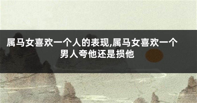 属马女喜欢一个人的表现,属马女喜欢一个男人夸他还是损他