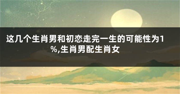 这几个生肖男和初恋走完一生的可能性为1%,生肖男配生肖女