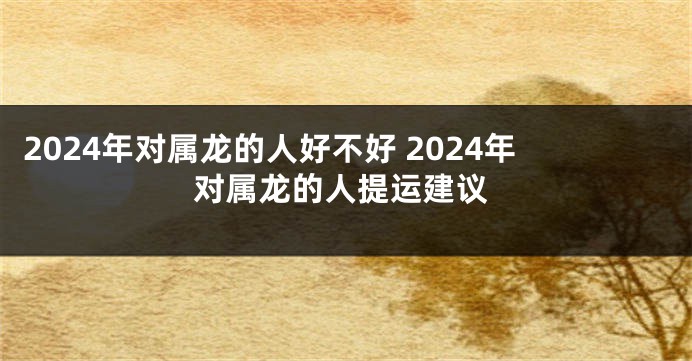 2024年对属龙的人好不好 2024年对属龙的人提运建议