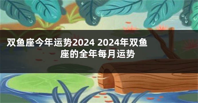 双鱼座今年运势2024 2024年双鱼座的全年每月运势