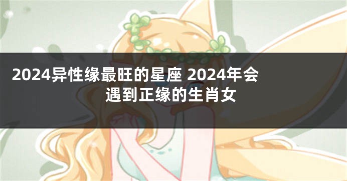 2024异性缘最旺的星座 2024年会遇到正缘的生肖女