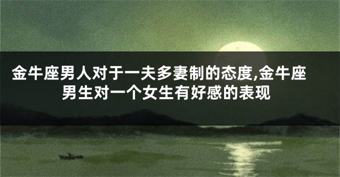 金牛座男人对于一夫多妻制的态度,金牛座男生对一个女生有好感的表现