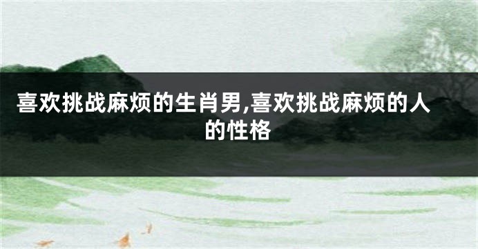 喜欢挑战麻烦的生肖男,喜欢挑战麻烦的人的性格