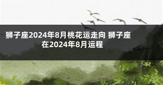 狮子座2024年8月桃花运走向 狮子座在2024年8月运程