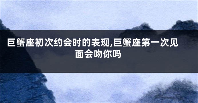 巨蟹座初次约会时的表现,巨蟹座第一次见面会吻你吗