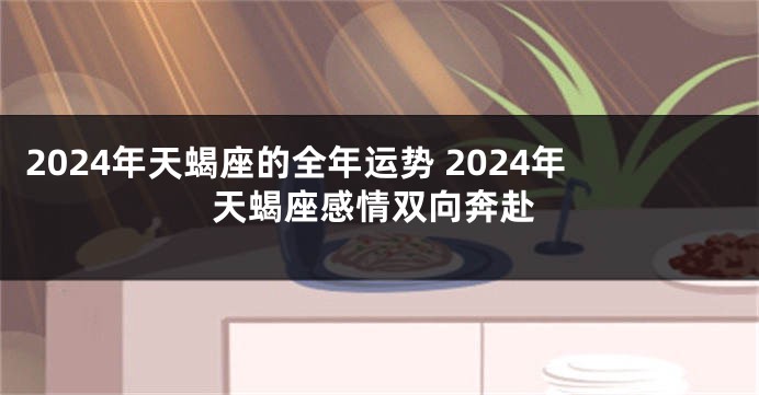 2024年天蝎座的全年运势 2024年天蝎座感情双向奔赴