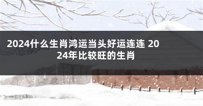 2024什么生肖鸿运当头好运连连 2024年比较旺的生肖