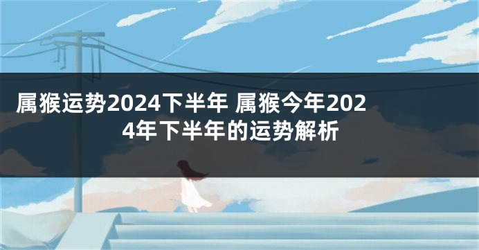 属猴运势2024下半年 属猴今年2024年下半年的运势解析