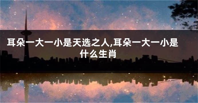 耳朵一大一小是天选之人,耳朵一大一小是什么生肖