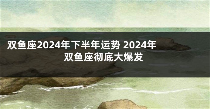 双鱼座2024年下半年运势 2024年双鱼座彻底大爆发