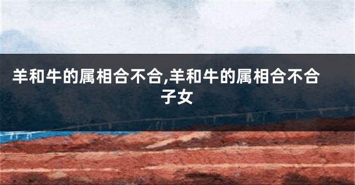 羊和牛的属相合不合,羊和牛的属相合不合子女