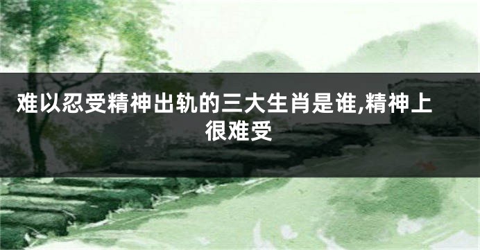 难以忍受精神出轨的三大生肖是谁,精神上很难受