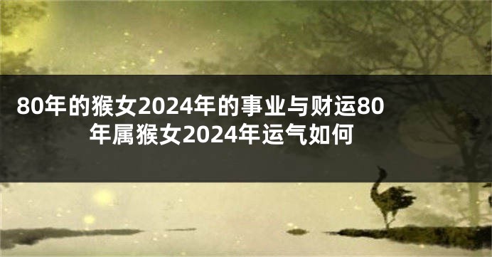 80年的猴女2024年的事业与财运80年属猴女2024年运气如何