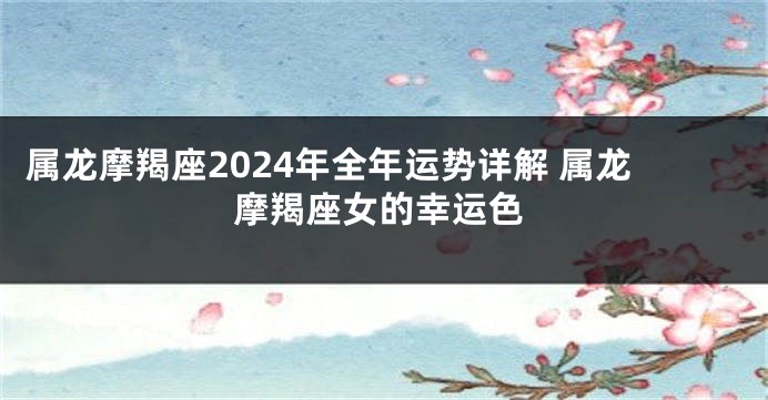 属龙摩羯座2024年全年运势详解 属龙摩羯座女的幸运色