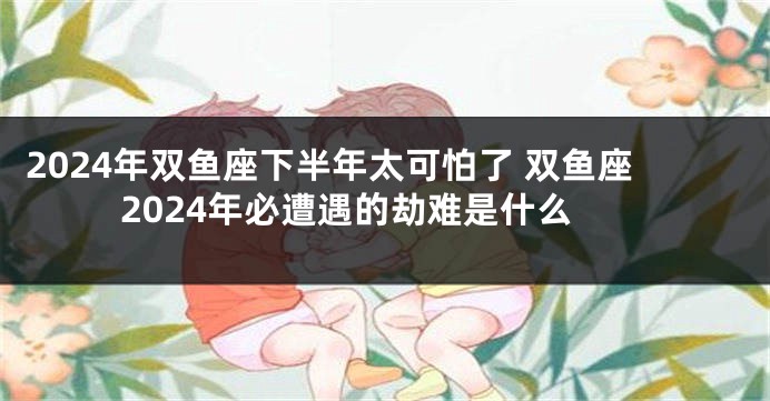 2024年双鱼座下半年太可怕了 双鱼座2024年必遭遇的劫难是什么