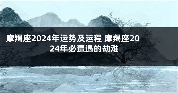 摩羯座2024年运势及运程 摩羯座2024年必遭遇的劫难