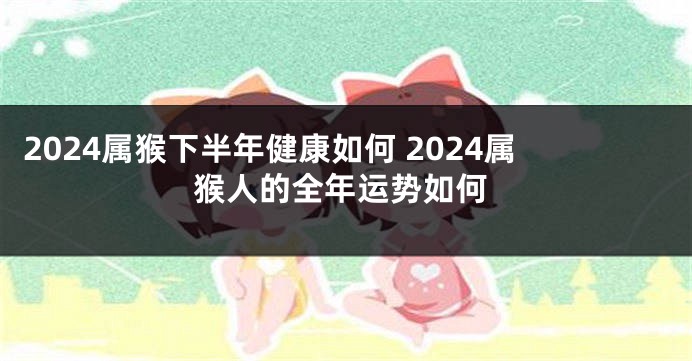 2024属猴下半年健康如何 2024属猴人的全年运势如何