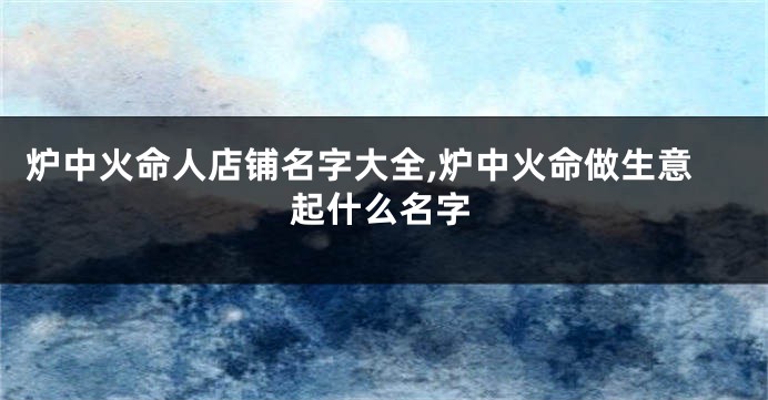 炉中火命人店铺名字大全,炉中火命做生意起什么名字