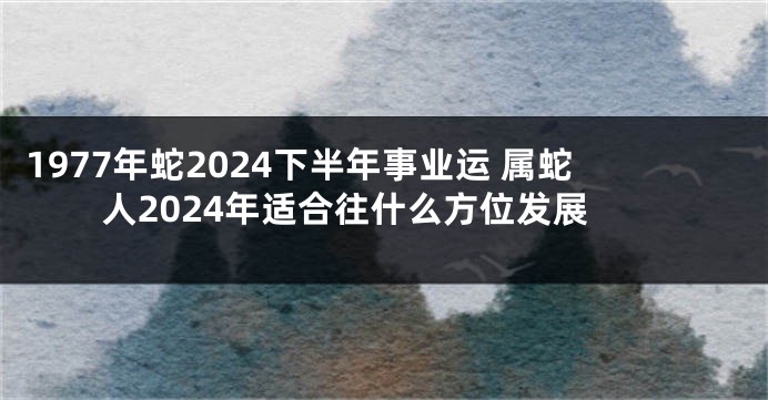 1977年蛇2024下半年事业运 属蛇人2024年适合往什么方位发展