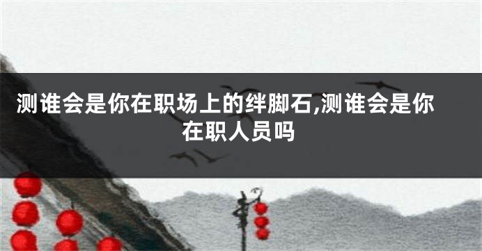 测谁会是你在职场上的绊脚石,测谁会是你在职人员吗