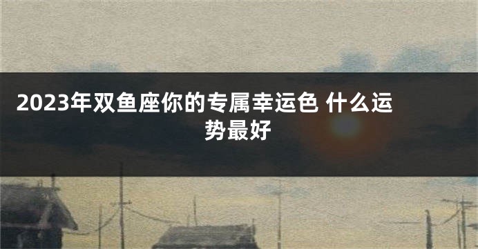 2023年双鱼座你的专属幸运色 什么运势最好