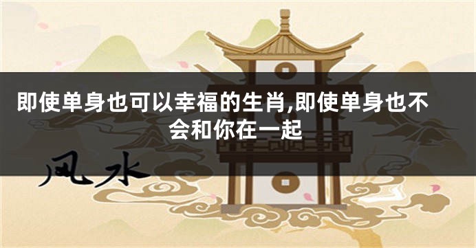 即使单身也可以幸福的生肖,即使单身也不会和你在一起
